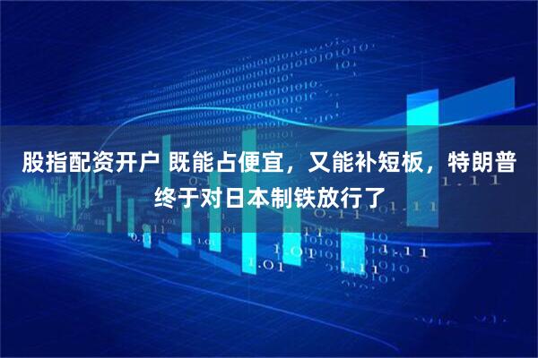 股指配资开户 既能占便宜，又能补短板，特朗普终于对日本制铁放行了