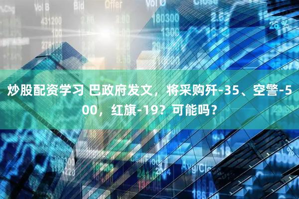 炒股配资学习 巴政府发文，将采购歼-35、空警-500，红旗-19？可能吗？