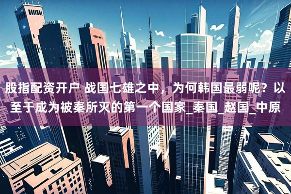 股指配资开户 战国七雄之中，为何韩国最弱呢？以至于成为被秦所灭的第一个国家_秦国_赵国_中原