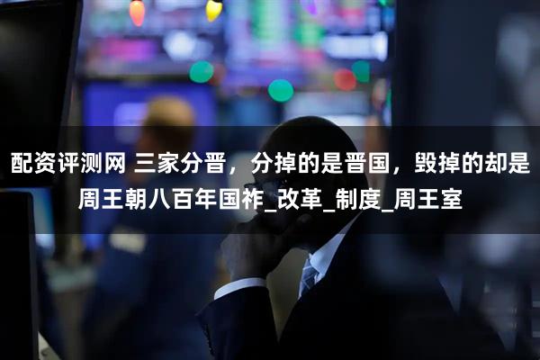 配资评测网 三家分晋，分掉的是晋国，毁掉的却是周王朝八百年国祚_改革_制度_周王室