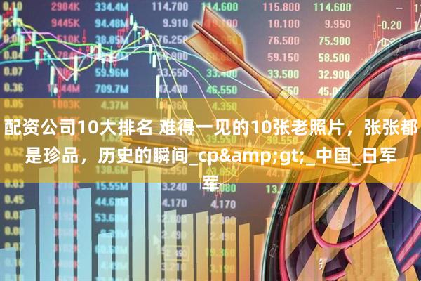 配资公司10大排名 难得一见的10张老照片，张张都是珍品，历史的瞬间_cp&gt;_中国_日军