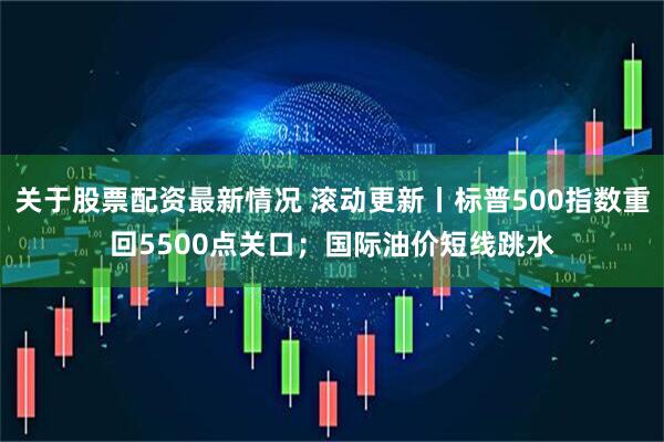 关于股票配资最新情况 滚动更新丨标普500指数重回5500点关口；国际油价短线跳水