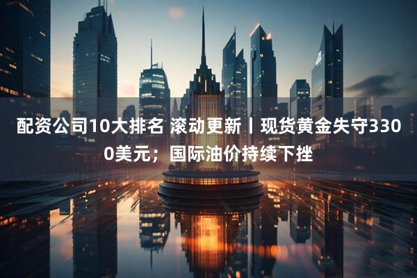 配资公司10大排名 滚动更新丨现货黄金失守3300美元；国际油价持续下挫