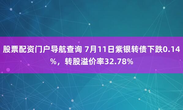 股票配资门户导航查询 7月11日紫银转债下跌0.14%，转股溢价率32.78%