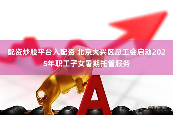 配资炒股平台入配资 北京大兴区总工会启动2025年职工子女暑期托管服务