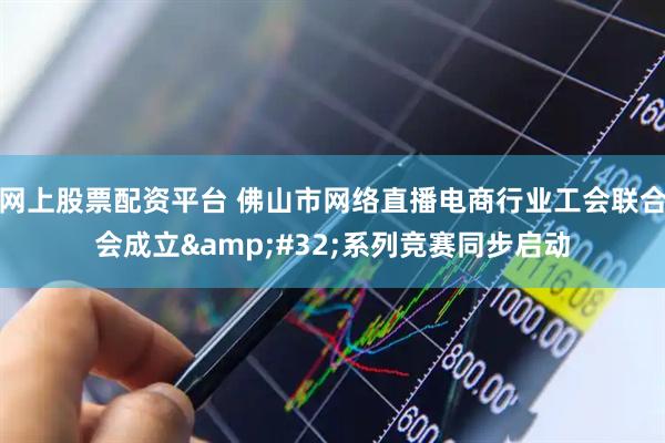 网上股票配资平台 佛山市网络直播电商行业工会联合会成立&#32;系列竞赛同步启动