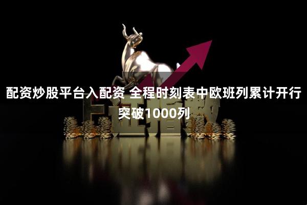 配资炒股平台入配资 全程时刻表中欧班列累计开行突破1000列
