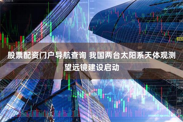 股票配资门户导航查询 我国两台太阳系天体观测望远镜建设启动