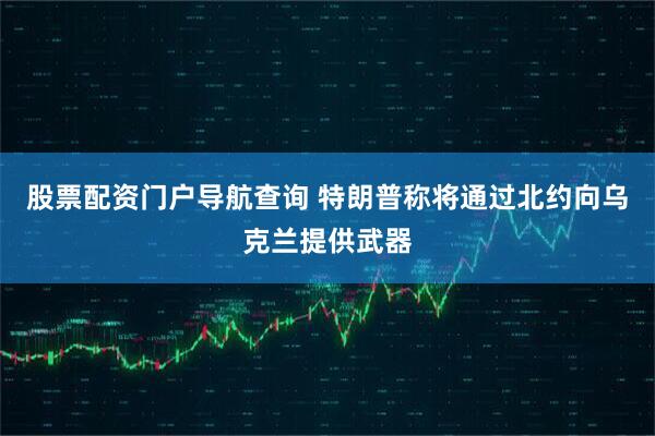 股票配资门户导航查询 特朗普称将通过北约向乌克兰提供武器