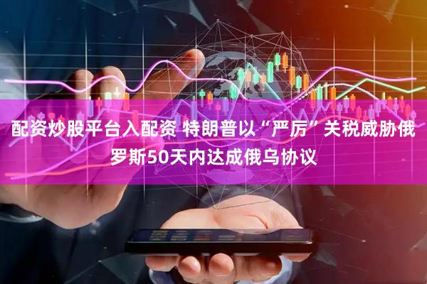配资炒股平台入配资 特朗普以“严厉”关税威胁俄罗斯50天内达成俄乌协议