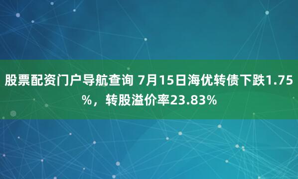 股票配资门户导航查询 7月15日海优转债下跌1.75%，转股溢价率23.83%