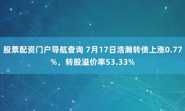 股票配资门户导航查询 7月17日浩瀚转债上涨0.77%，转股溢价率53.33%
