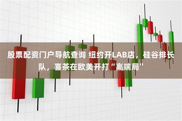 股票配资门户导航查询 纽约开LAB店，硅谷排长队，喜茶在欧美开打“高端局”