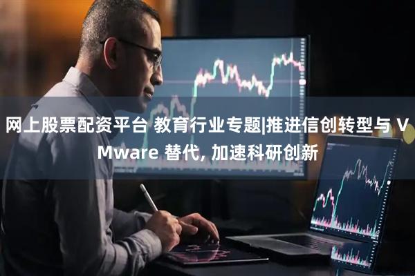 网上股票配资平台 教育行业专题|推进信创转型与 VMware 替代, 加速科研创新