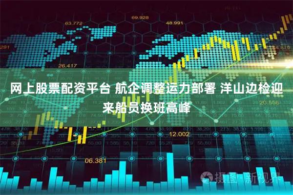 网上股票配资平台 航企调整运力部署 洋山边检迎来船员换班高峰