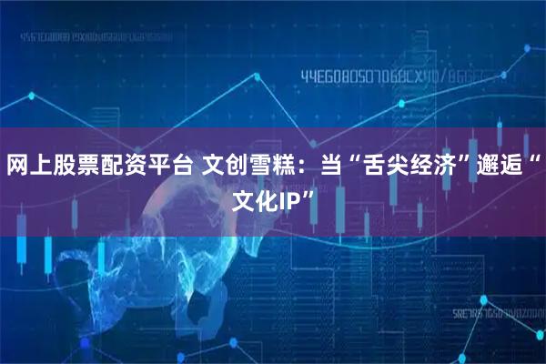 网上股票配资平台 文创雪糕：当“舌尖经济”邂逅“文化IP”