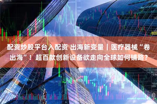 配资炒股平台入配资 出海新变量｜医疗器械“卷出海”！超百款创新设备欲走向全球如何铺路？