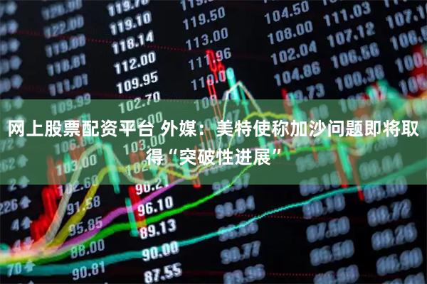 网上股票配资平台 外媒：美特使称加沙问题即将取得“突破性进展”