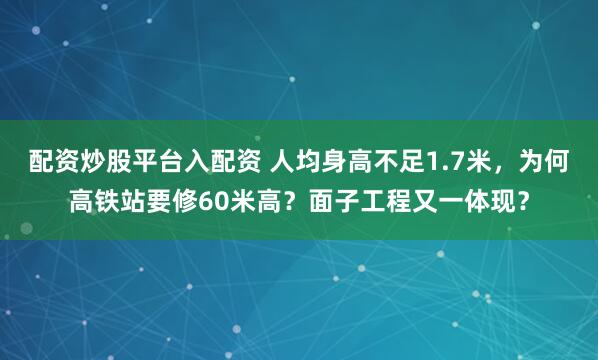 配资炒股平台入配资 人均身高不足1.7米，为何高铁站要修60米高？面子工程又一体现？