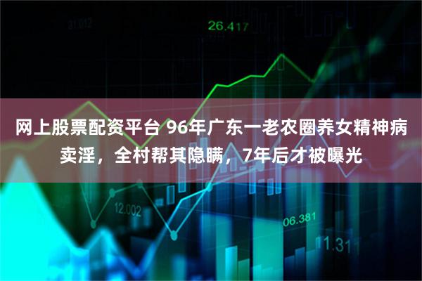 网上股票配资平台 96年广东一老农圈养女精神病卖淫，全村帮其隐瞒，7年后才被曝光