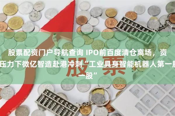 股票配资门户导航查询 IPO前百度清仓离场，资金压力下微亿智造赴港冲刺“工业具身智能机器人第一股”