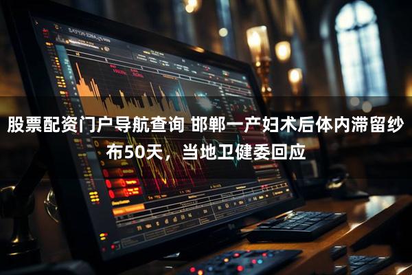 股票配资门户导航查询 邯郸一产妇术后体内滞留纱布50天，当地卫健委回应
