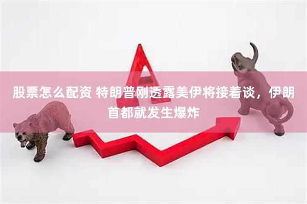 股票怎么配资 特朗普刚透露美伊将接着谈，伊朗首都就发生爆炸