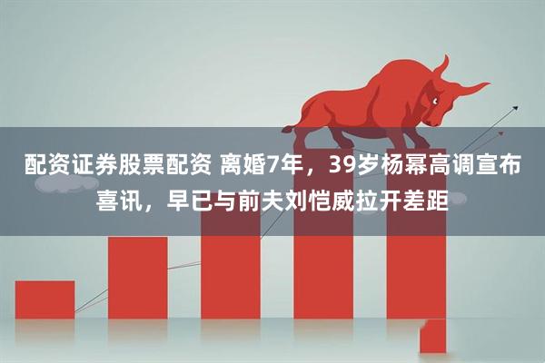 配资证券股票配资 离婚7年，39岁杨幂高调宣布喜讯，早已与前夫刘恺威拉开差距