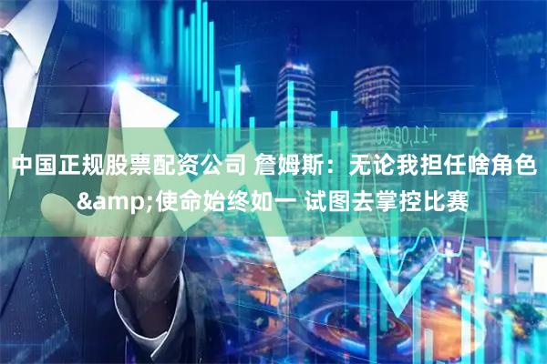 中国正规股票配资公司 詹姆斯：无论我担任啥角色&使命始终如一 试图去掌控比赛