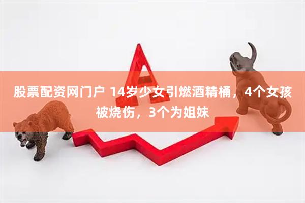 股票配资网门户 14岁少女引燃酒精桶，4个女孩被烧伤，3个为姐妹