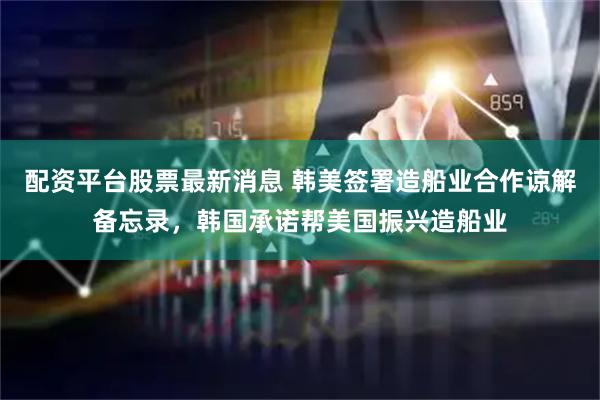 配资平台股票最新消息 韩美签署造船业合作谅解备忘录，韩国承诺帮美国振兴造船业