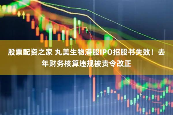 股票配资之家 丸美生物港股IPO招股书失效!去年财务核算违规被责令改正