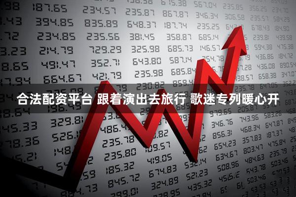 合法配资平台 跟着演出去旅行 歌迷专列暖心开