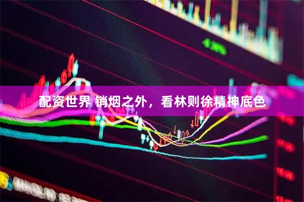 配资世界 销烟之外，看林则徐精神底色