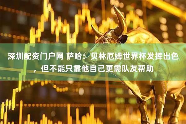 深圳配资门户网 萨哈：贝林厄姆世界杯发挥出色，但不能只靠他自己更需队友帮助